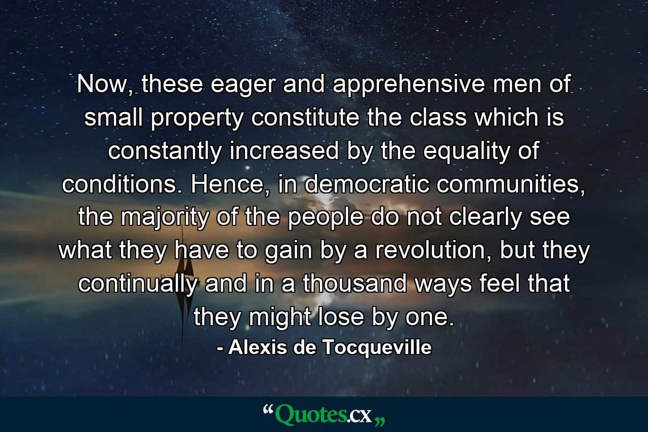 Now, these eager and apprehensive men of small property constitute the class which is constantly increased by the equality of conditions. Hence, in democratic communities, the majority of the people do not clearly see what they have to gain by a revolution, but they continually and in a thousand ways feel that they might lose by one. - Quote by Alexis de Tocqueville