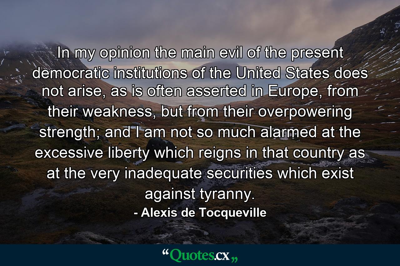 In my opinion the main evil of the present democratic institutions of the United States does not arise, as is often asserted in Europe, from their weakness, but from their overpowering strength; and I am not so much alarmed at the excessive liberty which reigns in that country as at the very inadequate securities which exist against tyranny. - Quote by Alexis de Tocqueville