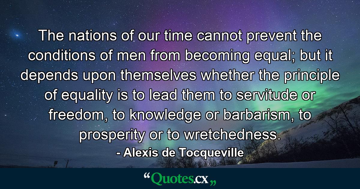 The nations of our time cannot prevent the conditions of men from becoming equal; but it depends upon themselves whether the principle of equality is to lead them to servitude or freedom, to knowledge or barbarism, to prosperity or to wretchedness. - Quote by Alexis de Tocqueville