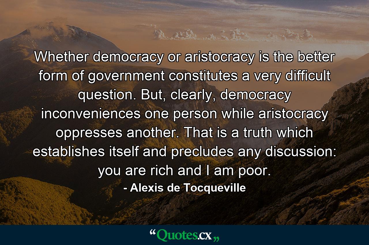 Whether democracy or aristocracy is the better form of government constitutes a very difficult question. But, clearly, democracy inconveniences one person while aristocracy oppresses another. That is a truth which establishes itself and precludes any discussion: you are rich and I am poor. - Quote by Alexis de Tocqueville