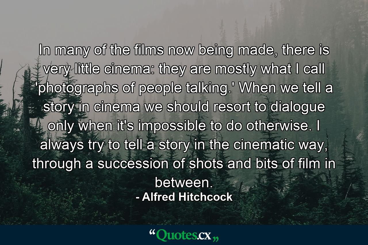 In many of the films now being made, there is very little cinema: they are mostly what I call 'photographs of people talking.' When we tell a story in cinema we should resort to dialogue only when it's impossible to do otherwise. I always try to tell a story in the cinematic way, through a succession of shots and bits of film in between. - Quote by Alfred Hitchcock