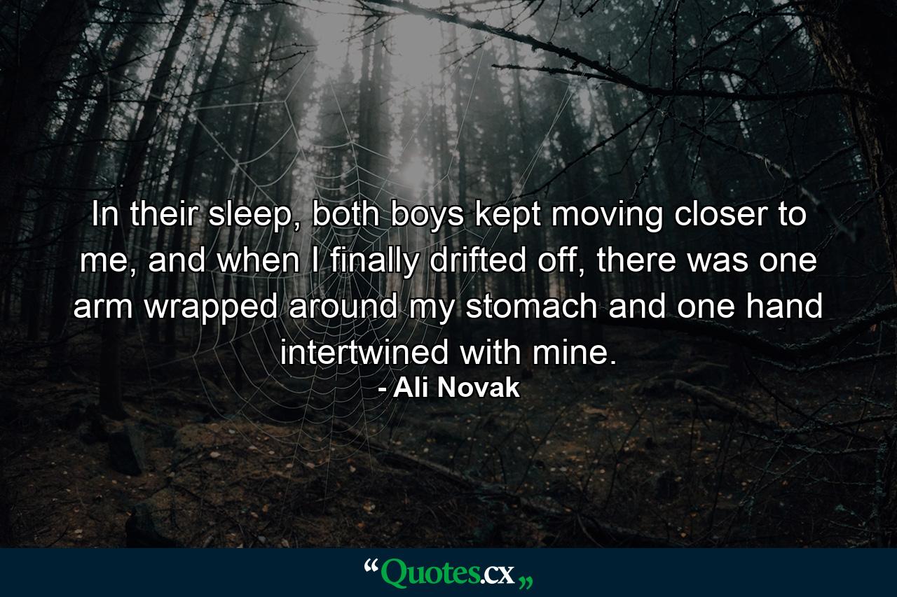 In their sleep, both boys kept moving closer to me, and when I finally drifted off, there was one arm wrapped around my stomach and one hand intertwined with mine. - Quote by Ali Novak