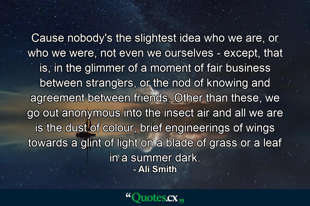 Cause nobody's the slightest idea who we are, or who we were, not even we ourselves - except, that is, in the glimmer of a moment of fair business between strangers, or the nod of knowing and agreement between friends. Other than these, we go out anonymous into the insect air and all we are is the dust of colour, brief engineerings of wings towards a glint of light on a blade of grass or a leaf in a summer dark. - Quote by Ali Smith