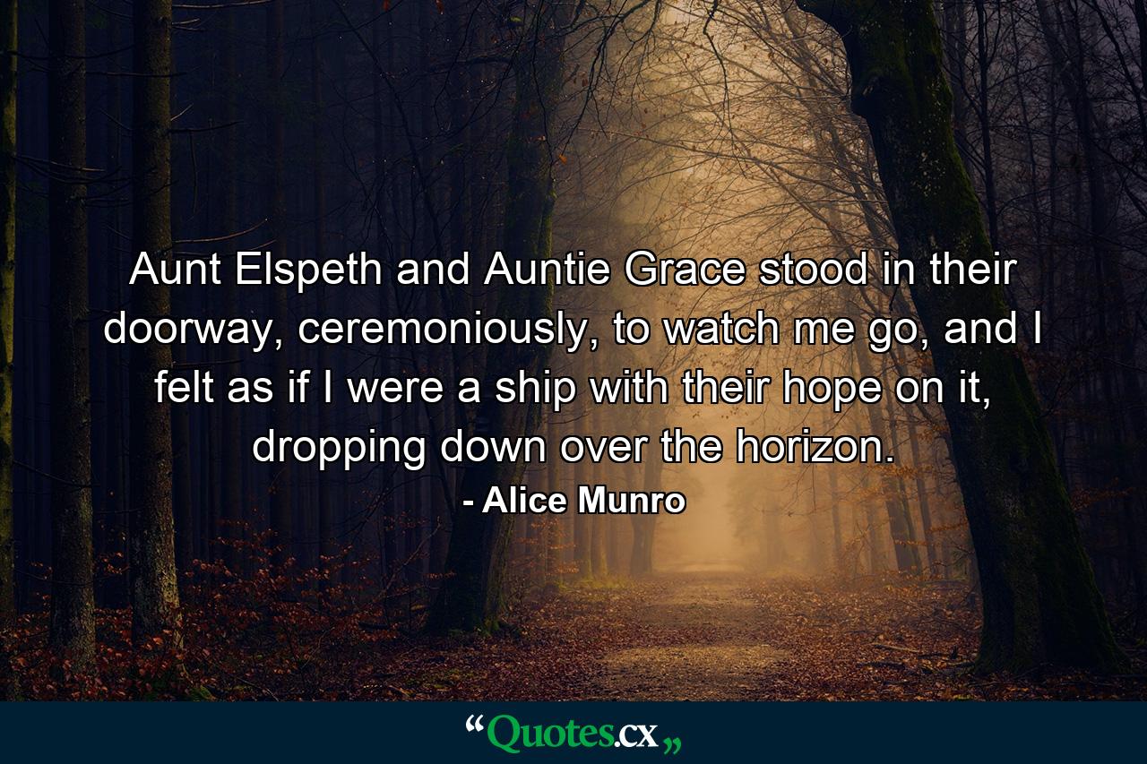 Aunt Elspeth and Auntie Grace stood in their doorway, ceremoniously, to watch me go, and I felt as if I were a ship with their hope on it, dropping down over the horizon. - Quote by Alice Munro