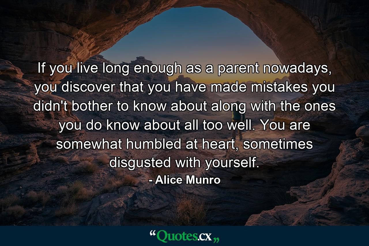 If you live long enough as a parent nowadays, you discover that you have made mistakes you didn't bother to know about along with the ones you do know about all too well. You are somewhat humbled at heart, sometimes disgusted with yourself. - Quote by Alice Munro