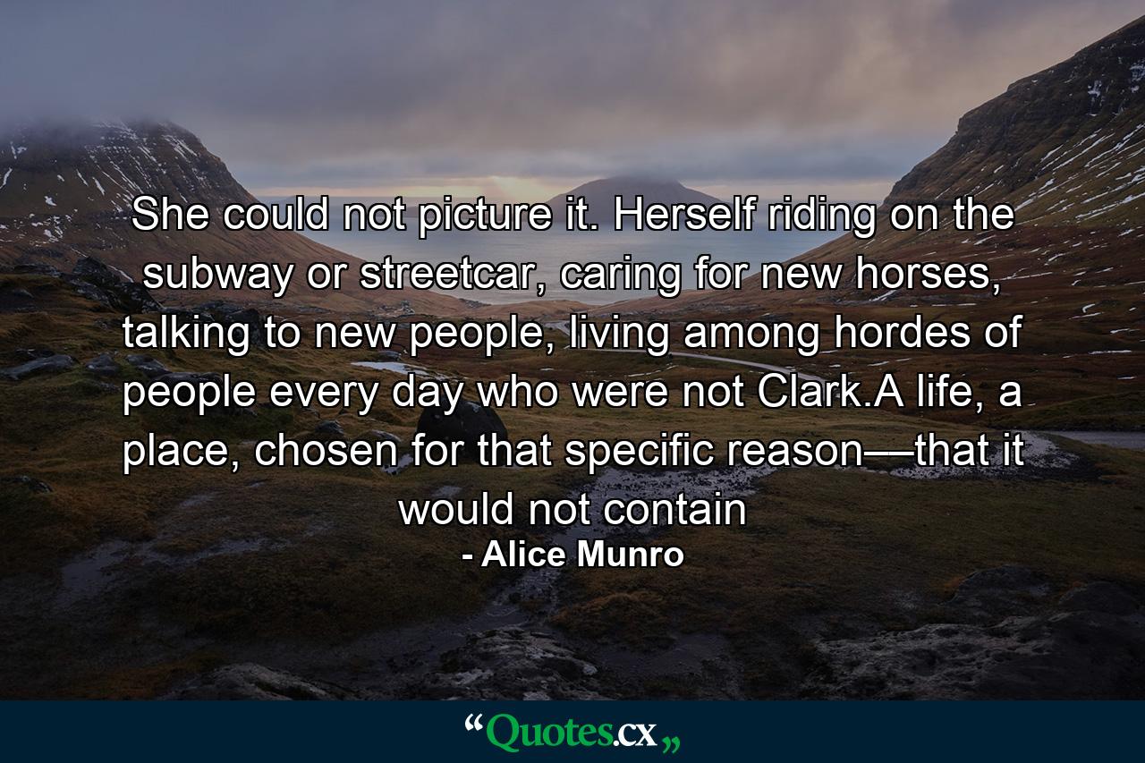 She could not picture it. Herself riding on the subway or streetcar, caring for new horses, talking to new people, living among hordes of people every day who were not Clark.A life, a place, chosen for that specific reason––that it would not contain - Quote by Alice Munro