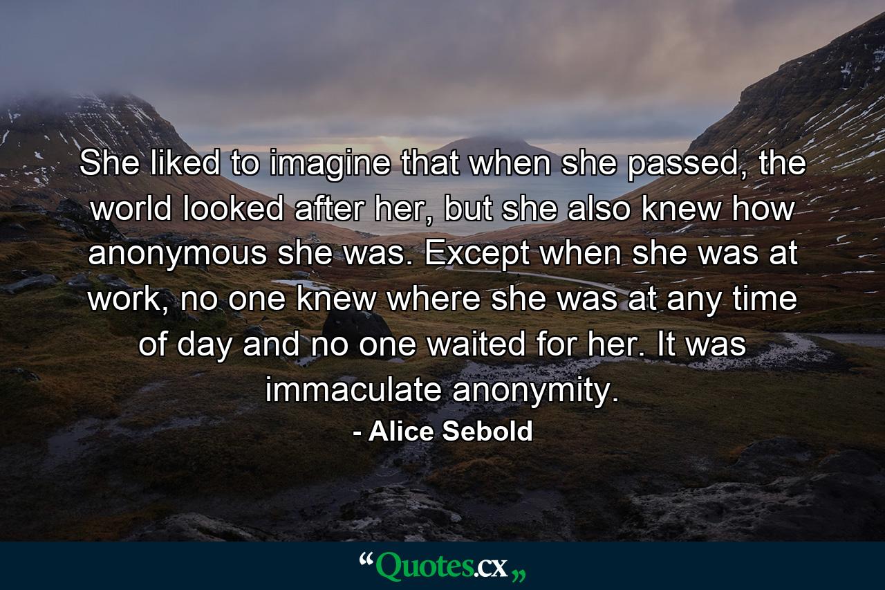 She liked to imagine that when she passed, the world looked after her, but she also knew how anonymous she was. Except when she was at work, no one knew where she was at any time of day and no one waited for her. It was immaculate anonymity. - Quote by Alice Sebold