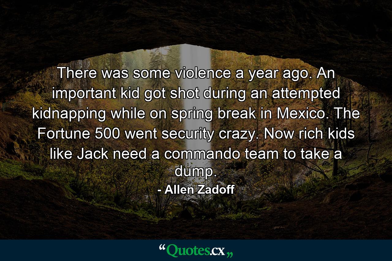 There was some violence a year ago. An important kid got shot during an attempted kidnapping while on spring break in Mexico. The Fortune 500 went security crazy. Now rich kids like Jack need a commando team to take a dump. - Quote by Allen Zadoff