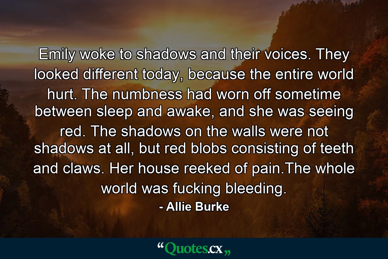 Emily woke to shadows and their voices. They looked different today, because the entire world hurt. The numbness had worn off sometime between sleep and awake, and she was seeing red. The shadows on the walls were not shadows at all, but red blobs consisting of teeth and claws. Her house reeked of pain.The whole world was fucking bleeding. - Quote by Allie Burke