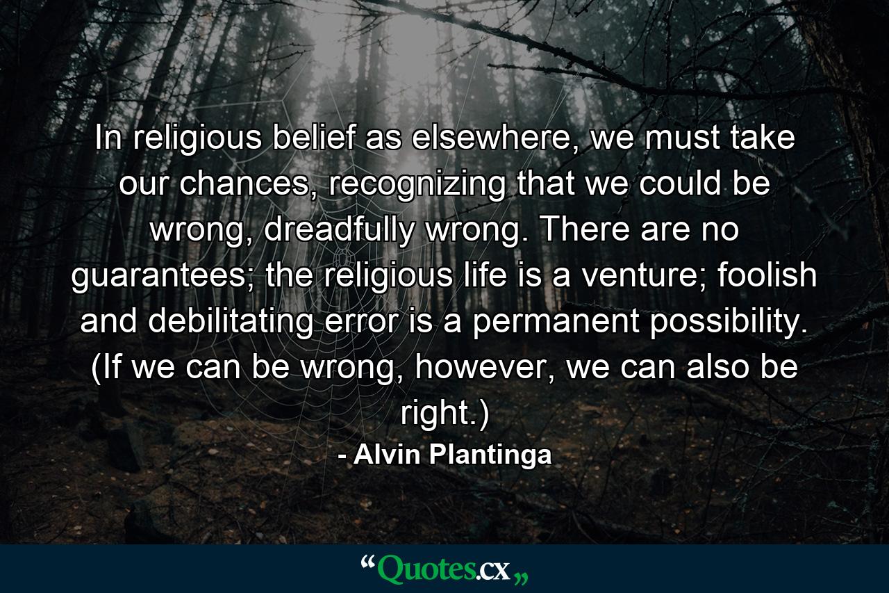 In religious belief as elsewhere, we must take our chances, recognizing that we could be wrong, dreadfully wrong. There are no guarantees; the religious life is a venture; foolish and debilitating error is a permanent possibility. (If we can be wrong, however, we can also be right.) - Quote by Alvin Plantinga