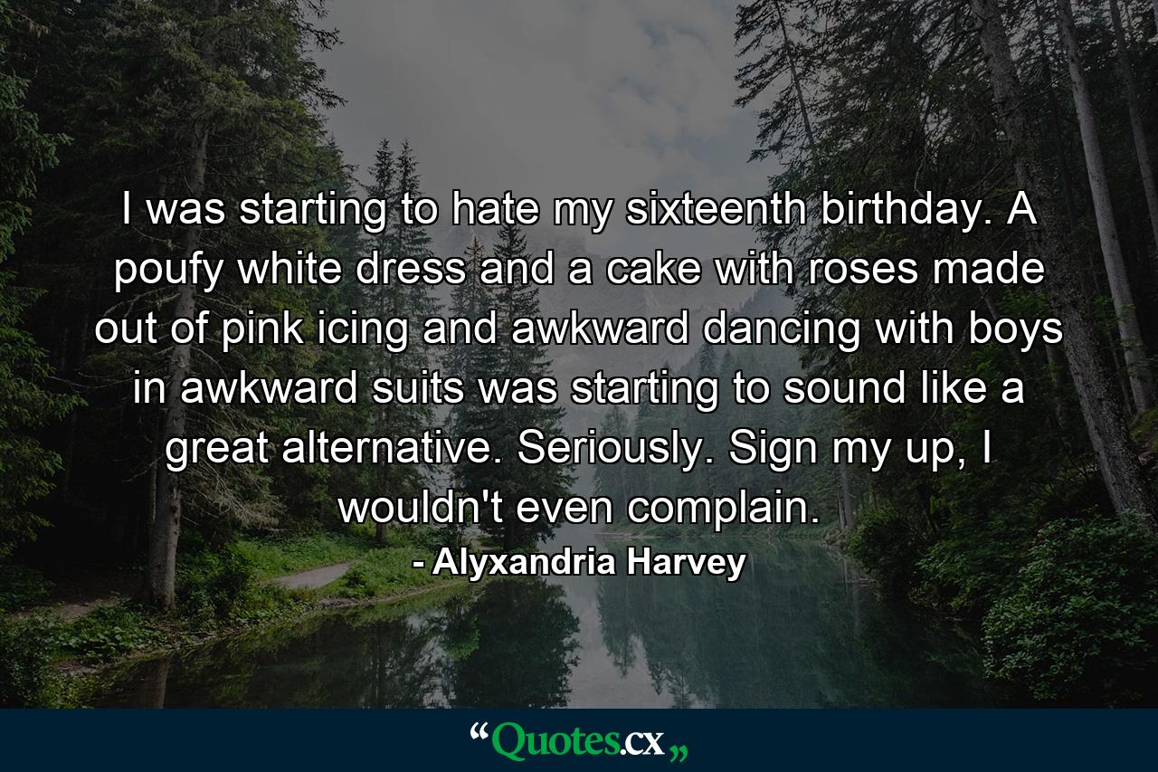 I was starting to hate my sixteenth birthday. A poufy white dress and a cake with roses made out of pink icing and awkward dancing with boys in awkward suits was starting to sound like a great alternative. Seriously. Sign my up, I wouldn't even complain. - Quote by Alyxandria Harvey