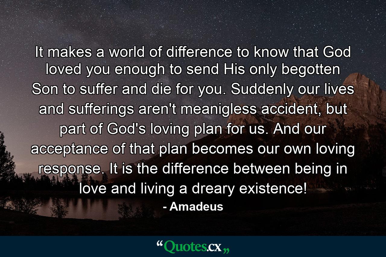 It makes a world of difference to know that God loved you enough to send His only begotten Son to suffer and die for you. Suddenly our lives and sufferings aren't meanigless accident, but part of God's loving plan for us. And our acceptance of that plan becomes our own loving response. It is the difference between being in love and living a dreary existence! - Quote by Amadeus