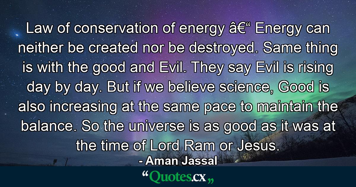 Law of conservation of energy â€“ Energy can neither be created nor be destroyed. Same thing is with the good and Evil. They say Evil is rising day by day. But if we believe science, Good is also increasing at the same pace to maintain the balance. So the universe is as good as it was at the time of Lord Ram or Jesus. - Quote by Aman Jassal