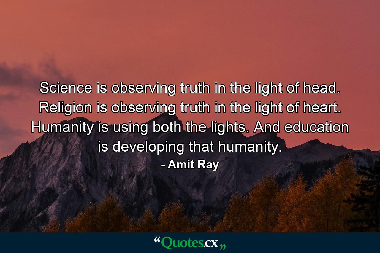 Science is observing truth in the light of head. Religion is observing truth in the light of heart. Humanity is using both the lights. And education is developing that humanity. - Quote by Amit Ray