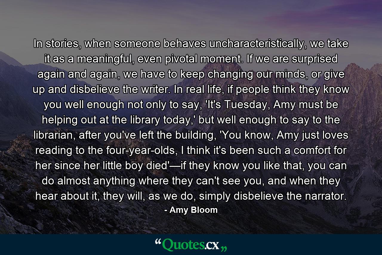 In stories, when someone behaves uncharacteristically, we take it as a meaningful, even pivotal moment. If we are surprised again and again, we have to keep changing our minds, or give up and disbelieve the writer. In real life, if people think they know you well enough not only to say, 'It's Tuesday, Amy must be helping out at the library today,' but well enough to say to the librarian, after you've left the building, 'You know, Amy just loves reading to the four-year-olds, I think it's been such a comfort for her since her little boy died'—if they know you like that, you can do almost anything where they can't see you, and when they hear about it, they will, as we do, simply disbelieve the narrator. - Quote by Amy Bloom