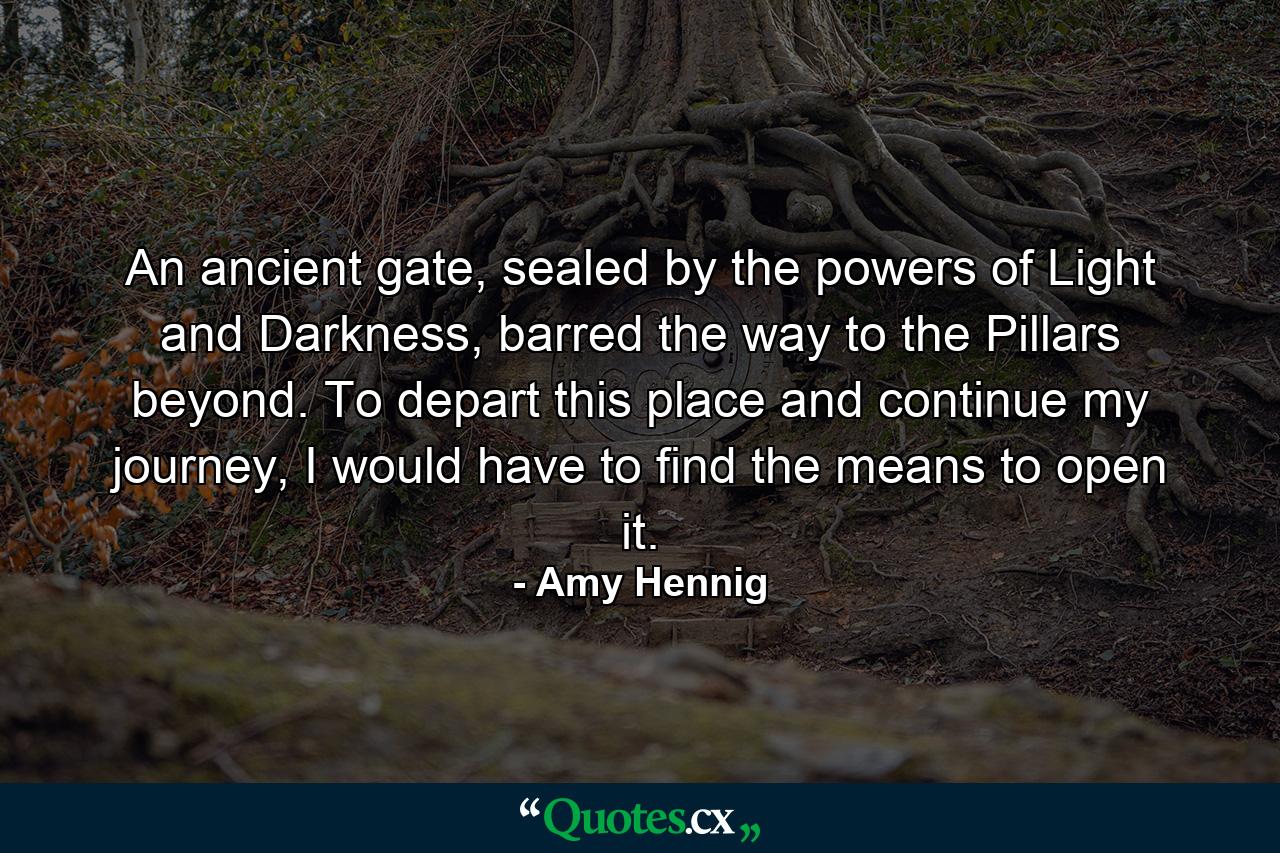 An ancient gate, sealed by the powers of Light and Darkness, barred the way to the Pillars beyond. To depart this place and continue my journey, I would have to find the means to open it. - Quote by Amy Hennig