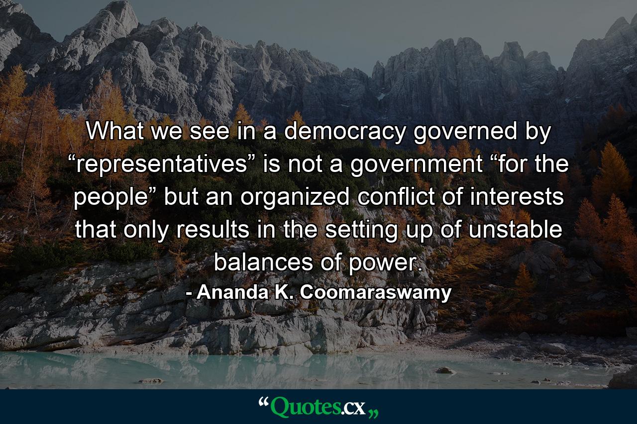 What we see in a democracy governed by “representatives” is not a government “for the people” but an organized conflict of interests that only results in the setting up of unstable balances of power. - Quote by Ananda K. Coomaraswamy