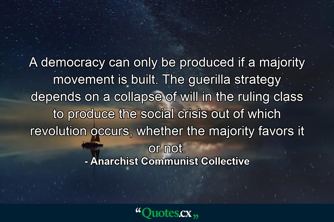 A democracy can only be produced if a majority movement is built. The guerilla strategy depends on a collapse of will in the ruling class to produce the social crisis out of which revolution occurs, whether the majority favors it or not. - Quote by Anarchist Communist Collective