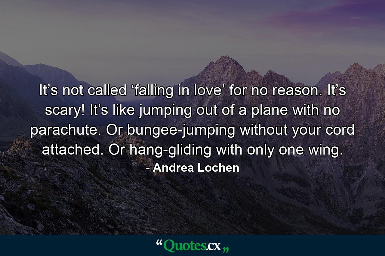 It’s not called ‘falling in love’ for no reason. It’s scary! It’s like jumping out of a plane with no parachute. Or bungee-jumping without your cord attached. Or hang-gliding with only one wing. - Quote by Andrea Lochen