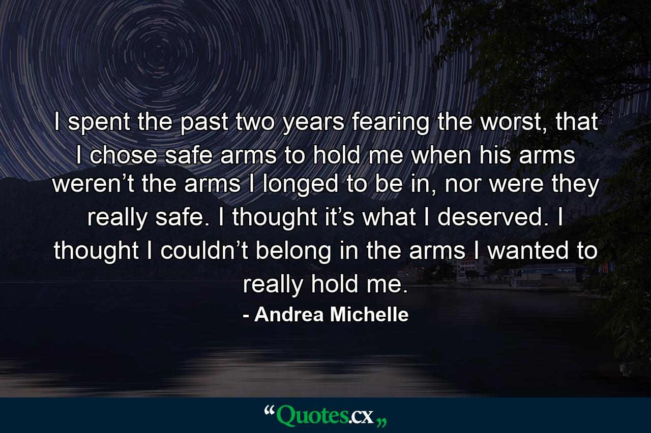 I spent the past two years fearing the worst, that I chose safe arms to hold me when his arms weren’t the arms I longed to be in, nor were they really safe. I thought it’s what I deserved. I thought I couldn’t belong in the arms I wanted to really hold me. - Quote by Andrea Michelle