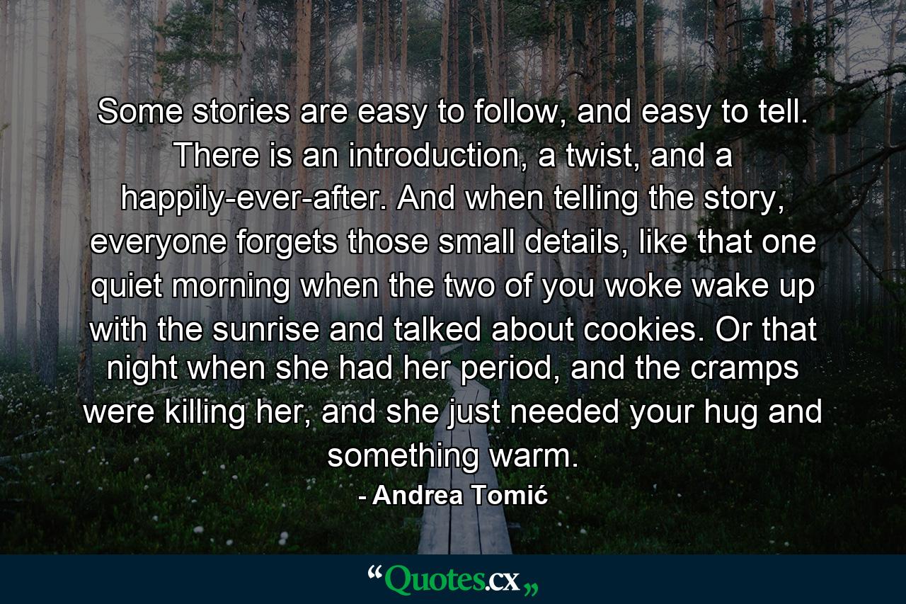 Some stories are easy to follow, and easy to tell. There is an introduction, a twist, and a happily-ever-after. And when telling the story, everyone forgets those small details, like that one quiet morning when the two of you woke wake up with the sunrise and talked about cookies. Or that night when she had her period, and the cramps were killing her, and she just needed your hug and something warm. - Quote by Andrea Tomić