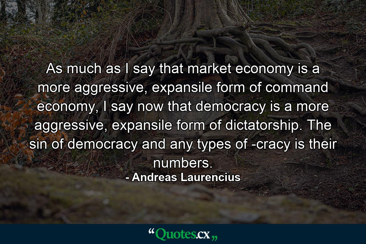 As much as I say that market economy is a more aggressive, expansile form of command economy, I say now that democracy is a more aggressive, expansile form of dictatorship. The sin of democracy and any types of -cracy is their numbers. - Quote by Andreas Laurencius