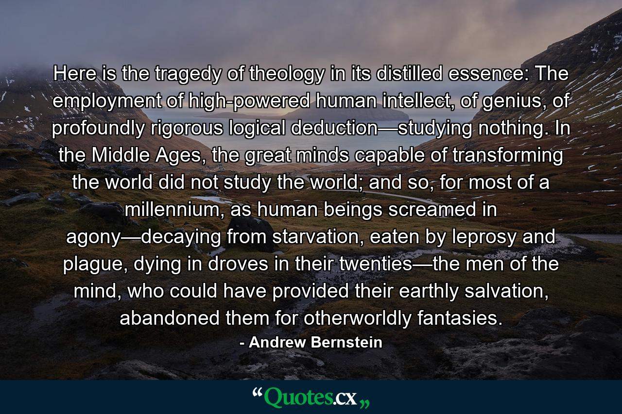 Here is the tragedy of theology in its distilled essence: The employment of high-powered human intellect, of genius, of profoundly rigorous logical deduction—studying nothing. In the Middle Ages, the great minds capable of transforming the world did not study the world; and so, for most of a millennium, as human beings screamed in agony—decaying from starvation, eaten by leprosy and plague, dying in droves in their twenties—the men of the mind, who could have provided their earthly salvation, abandoned them for otherworldly fantasies. - Quote by Andrew Bernstein