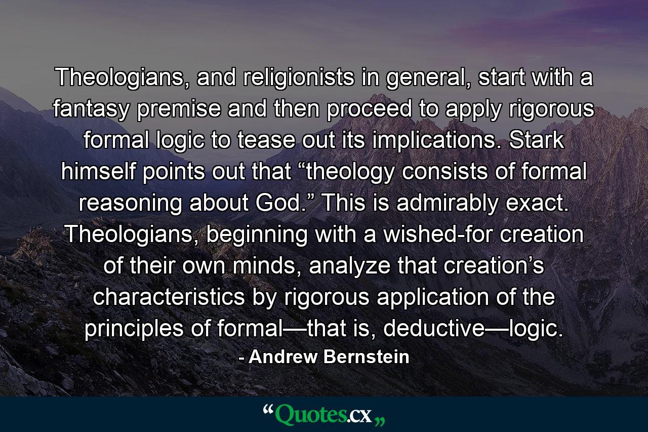 Theologians, and religionists in general, start with a fantasy premise and then proceed to apply rigorous formal logic to tease out its implications. Stark himself points out that “theology consists of formal reasoning about God.” This is admirably exact. Theologians, beginning with a wished-for creation of their own minds, analyze that creation’s characteristics by rigorous application of the principles of formal—that is, deductive—logic. - Quote by Andrew Bernstein