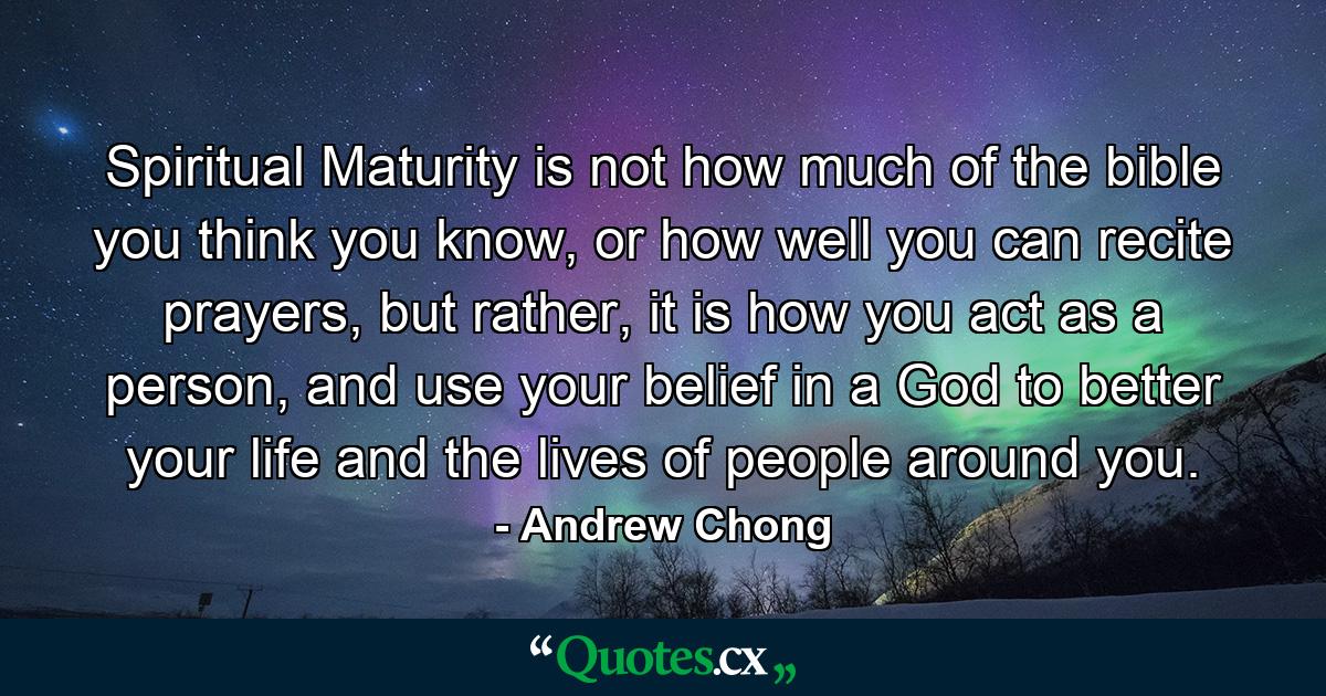 Spiritual Maturity is not how much of the bible you think you know, or how well you can recite prayers, but rather, it is how you act as a person, and use your belief in a God to better your life and the lives of people around you. - Quote by Andrew Chong