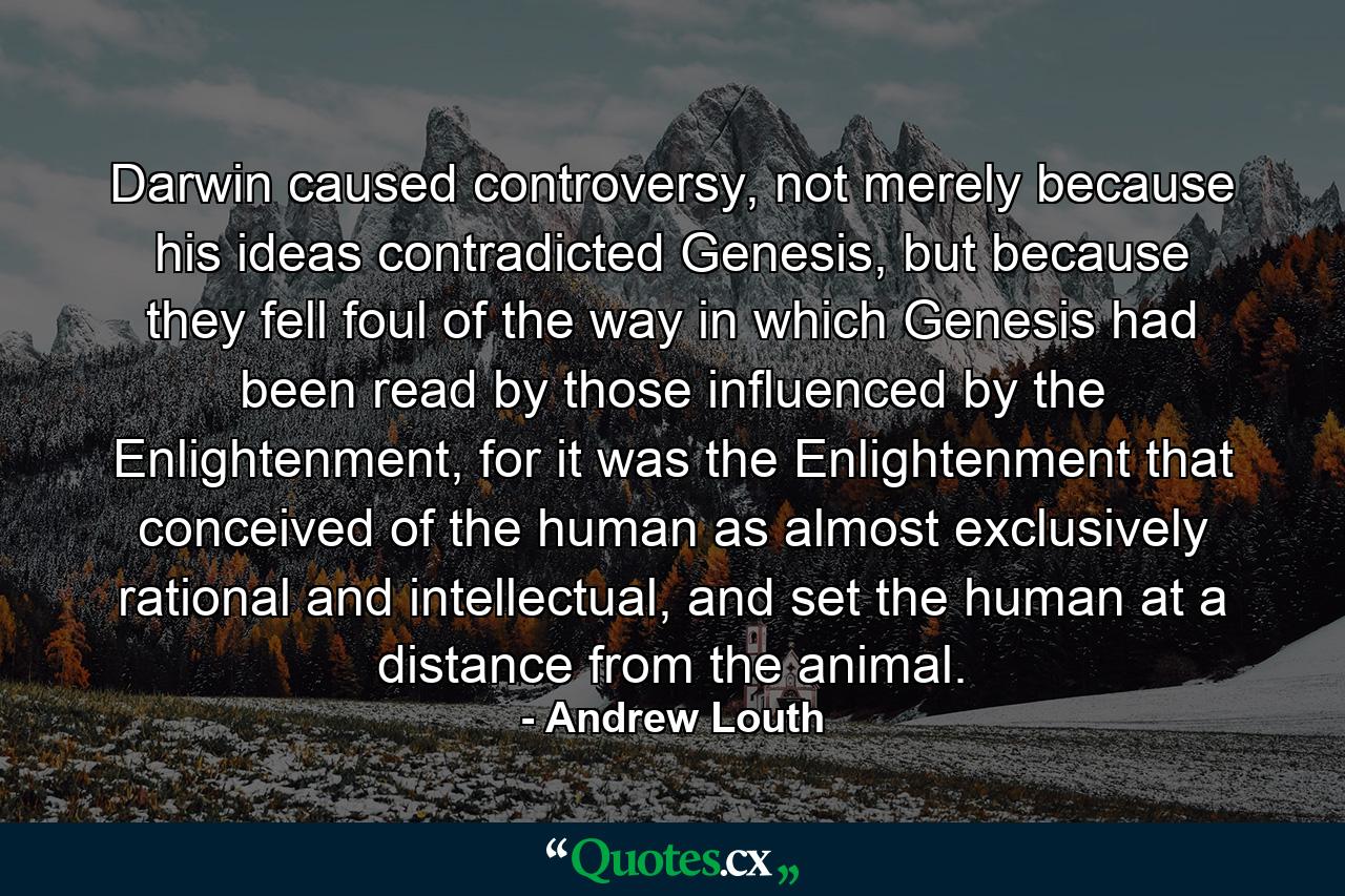 Darwin caused controversy, not merely because his ideas contradicted Genesis, but because they fell foul of the way in which Genesis had been read by those influenced by the Enlightenment, for it was the Enlightenment that conceived of the human as almost exclusively rational and intellectual, and set the human at a distance from the animal. - Quote by Andrew Louth