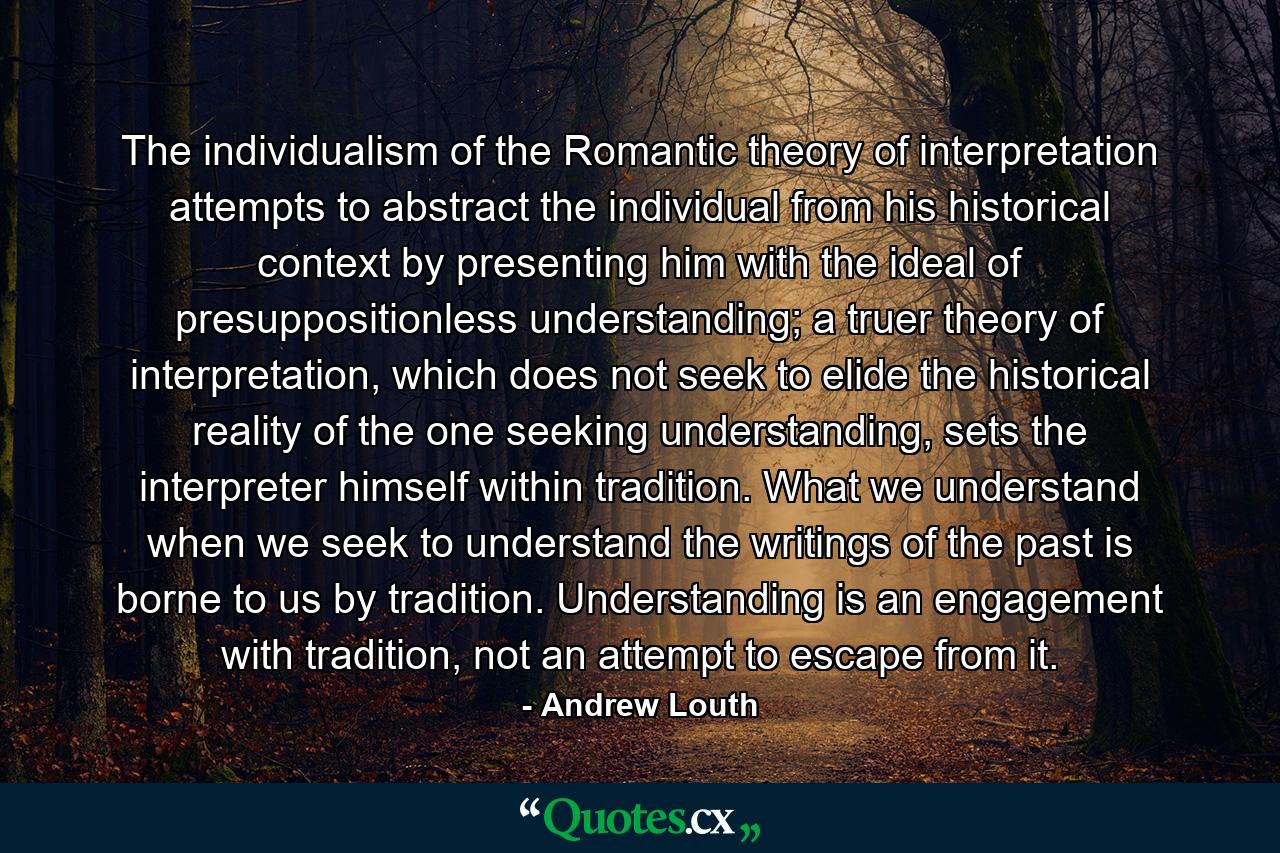 The individualism of the Romantic theory of interpretation attempts to abstract the individual from his historical context by presenting him with the ideal of presuppositionless understanding; a truer theory of interpretation, which does not seek to elide the historical reality of the one seeking understanding, sets the interpreter himself within tradition. What we understand when we seek to understand the writings of the past is borne to us by tradition. Understanding is an engagement with tradition, not an attempt to escape from it. - Quote by Andrew Louth