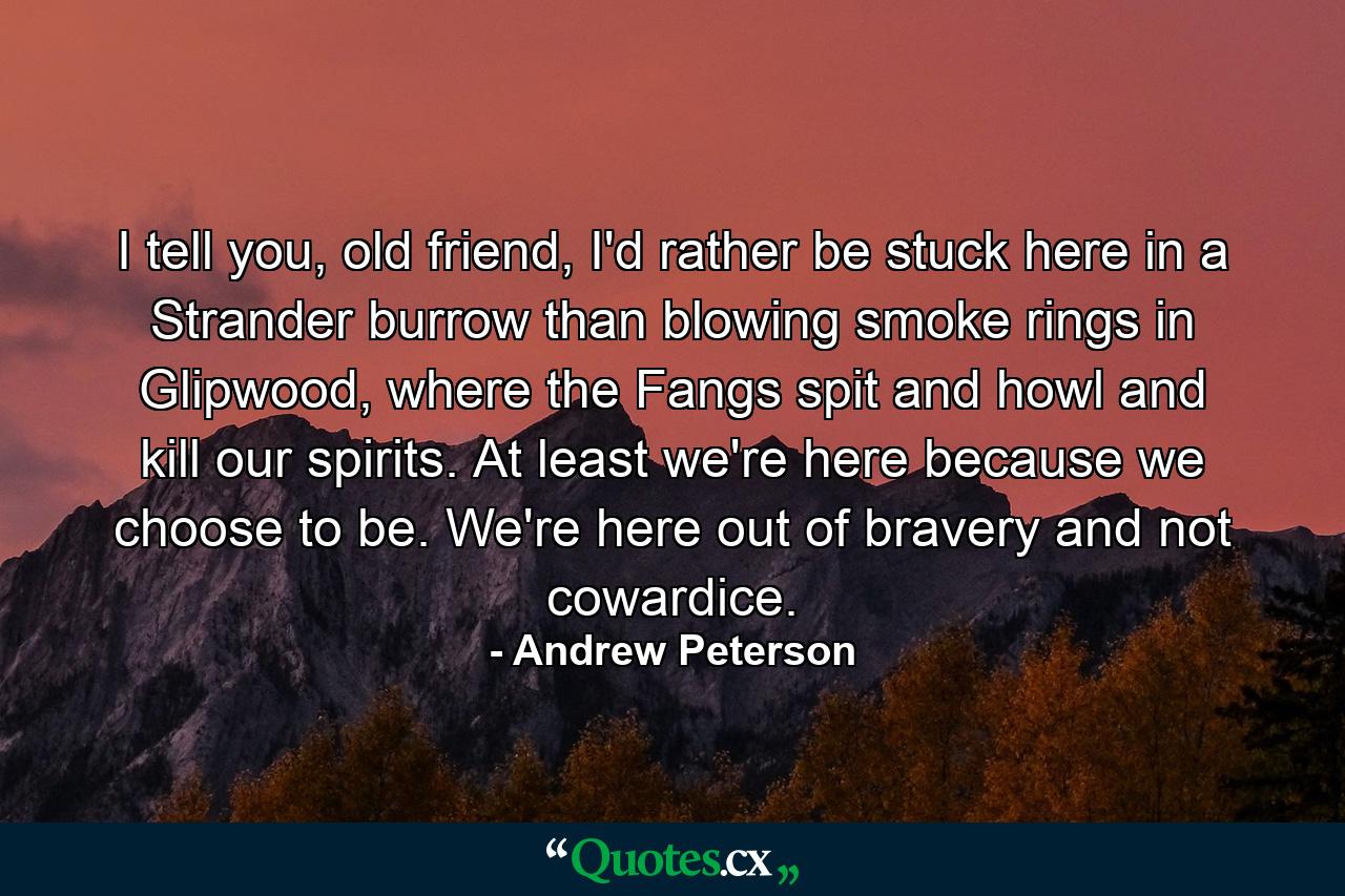 I tell you, old friend, I'd rather be stuck here in a Strander burrow than blowing smoke rings in Glipwood, where the Fangs spit and howl and kill our spirits. At least we're here because we choose to be. We're here out of bravery and not cowardice. - Quote by Andrew Peterson