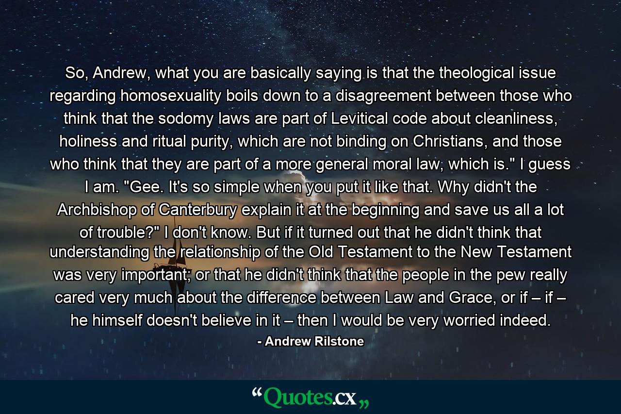 So, Andrew, what you are basically saying is that the theological issue regarding homosexuality boils down to a disagreement between those who think that the sodomy laws are part of Levitical code about cleanliness, holiness and ritual purity, which are not binding on Christians, and those who think that they are part of a more general moral law, which is.