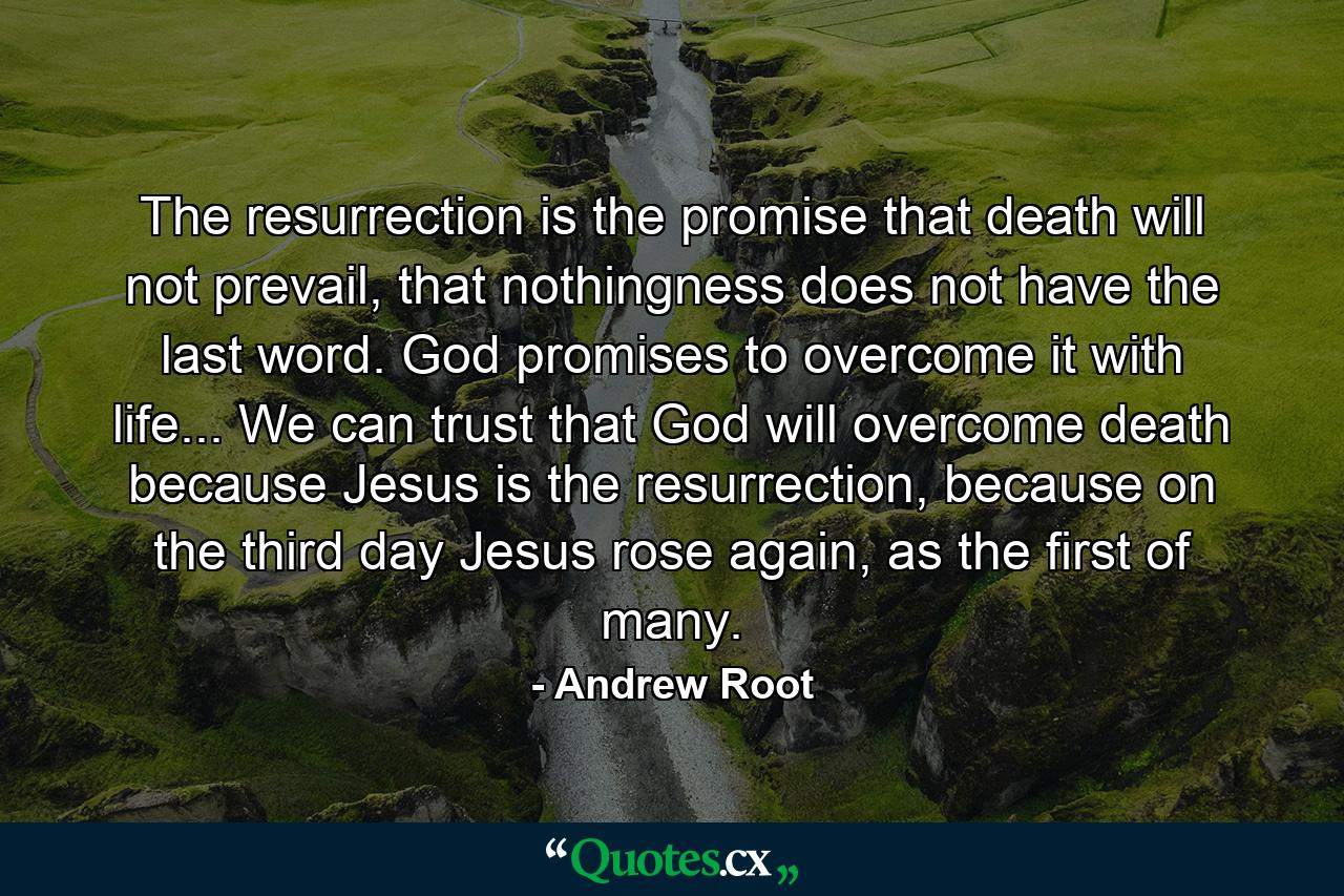 The resurrection is the promise that death will not prevail, that nothingness does not have the last word. God promises to overcome it with life... We can trust that God will overcome death because Jesus is the resurrection, because on the third day Jesus rose again, as the first of many. - Quote by Andrew Root