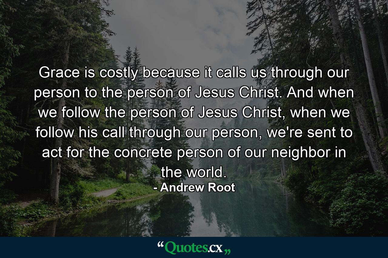 Grace is costly because it calls us through our person to the person of Jesus Christ. And when we follow the person of Jesus Christ, when we follow his call through our person, we're sent to act for the concrete person of our neighbor in the world. - Quote by Andrew Root