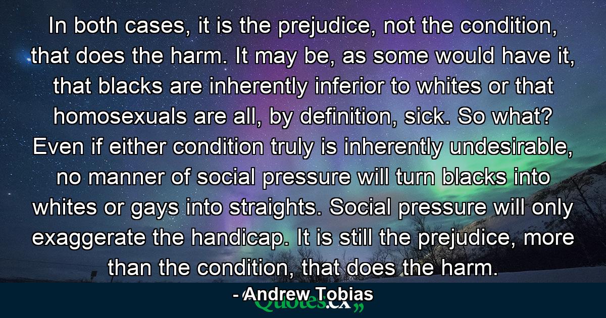 In both cases, it is the prejudice, not the condition, that does the harm. It may be, as some would have it, that blacks are inherently inferior to whites or that homosexuals are all, by definition, sick. So what? Even if either condition truly is inherently undesirable, no manner of social pressure will turn blacks into whites or gays into straights. Social pressure will only exaggerate the handicap. It is still the prejudice, more than the condition, that does the harm. - Quote by Andrew Tobias