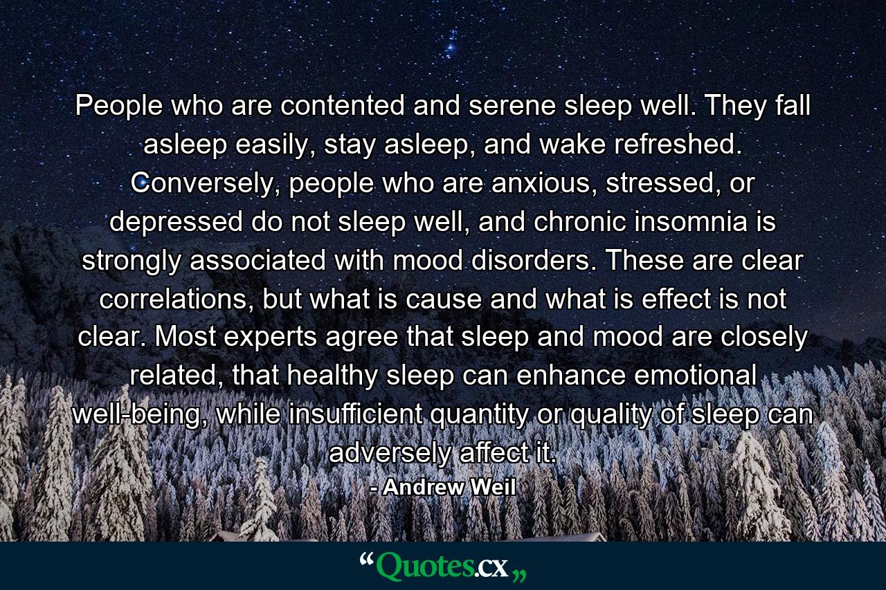 People who are contented and serene sleep well. They fall asleep easily, stay asleep, and wake refreshed. Conversely, people who are anxious, stressed, or depressed do not sleep well, and chronic insomnia is strongly associated with mood disorders. These are clear correlations, but what is cause and what is effect is not clear. Most experts agree that sleep and mood are closely related, that healthy sleep can enhance emotional well-being, while insufficient quantity or quality of sleep can adversely affect it. - Quote by Andrew Weil