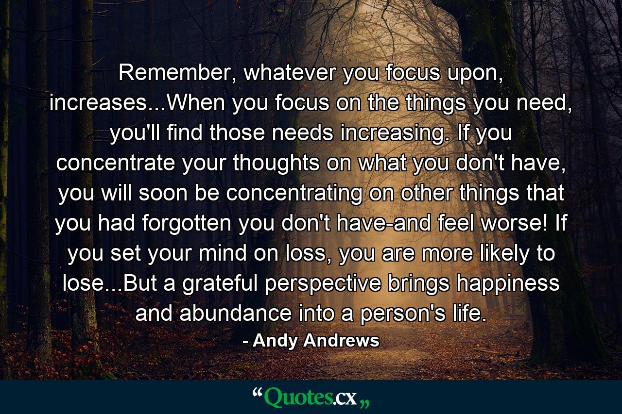 Remember, whatever you focus upon, increases...When you focus on the things you need, you'll find those needs increasing. If you concentrate your thoughts on what you don't have, you will soon be concentrating on other things that you had forgotten you don't have-and feel worse! If you set your mind on loss, you are more likely to lose...But a grateful perspective brings happiness and abundance into a person's life. - Quote by Andy Andrews