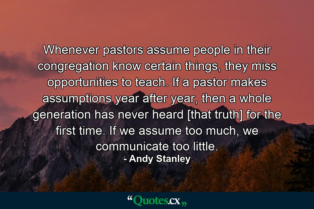 Whenever pastors assume people in their congregation know certain things, they miss opportunities to teach. If a pastor makes assumptions year after year, then a whole generation has never heard [that truth] for the first time. If we assume too much, we communicate too little. - Quote by Andy Stanley