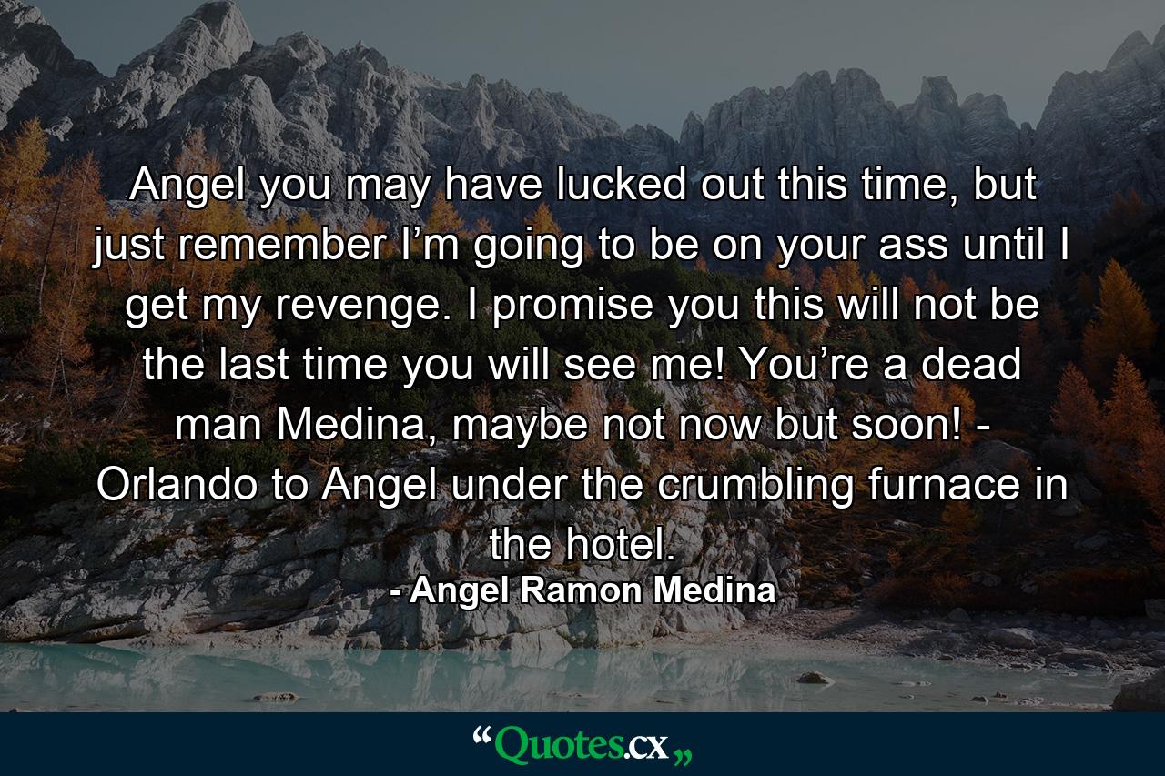 Angel you may have lucked out this time, but just remember I’m going to be on your ass until I get my revenge. I promise you this will not be the last time you will see me! You’re a dead man Medina, maybe not now but soon! - Orlando to Angel under the crumbling furnace in the hotel. - Quote by Angel Ramon Medina