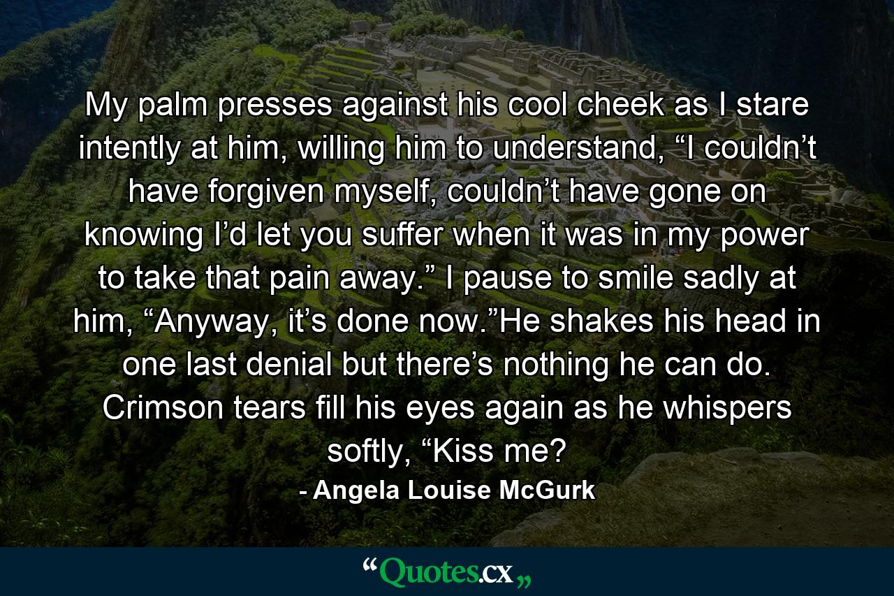 My palm presses against his cool cheek as I stare intently at him, willing him to understand, “I couldn’t have forgiven myself, couldn’t have gone on knowing I’d let you suffer when it was in my power to take that pain away.” I pause to smile sadly at him, “Anyway, it’s done now.”He shakes his head in one last denial but there’s nothing he can do. Crimson tears fill his eyes again as he whispers softly, “Kiss me? - Quote by Angela Louise McGurk