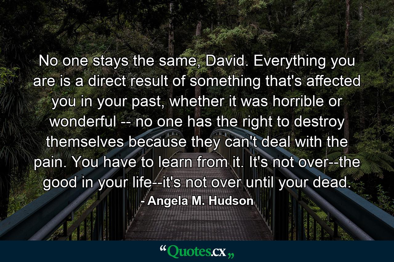 No one stays the same, David. Everything you are is a direct result of something that's affected you in your past, whether it was horrible or wonderful -- no one has the right to destroy themselves because they can't deal with the pain. You have to learn from it. It's not over--the good in your life--it's not over until your dead. - Quote by Angela M. Hudson