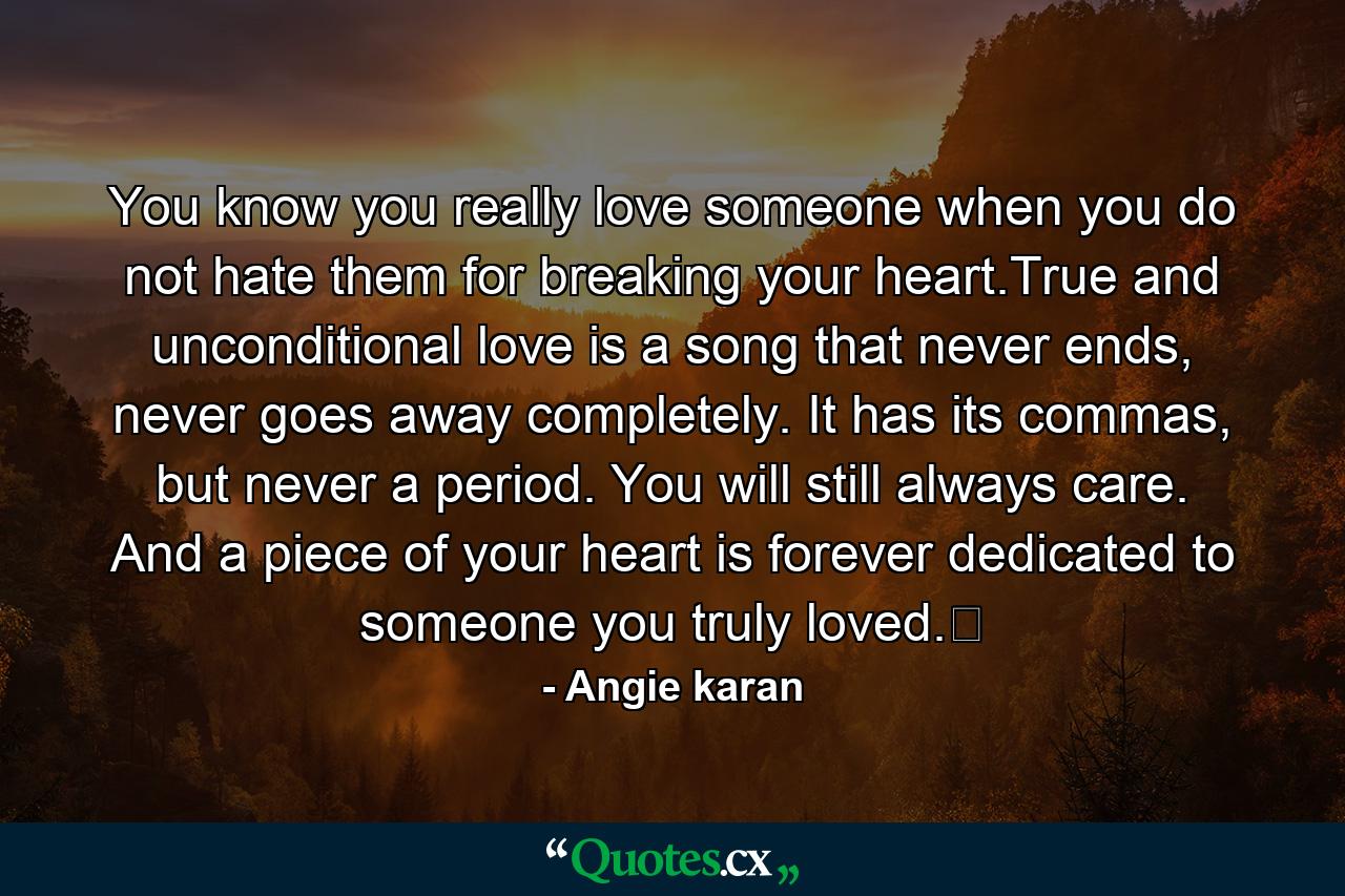 You know you really love someone when you do not hate them for breaking your heart.True and unconditional love is a song that never ends, never goes away completely. It has its commas, but never a period. You will still always care. And a piece of your heart is forever dedicated to someone you truly loved.﻿ - Quote by Angie karan