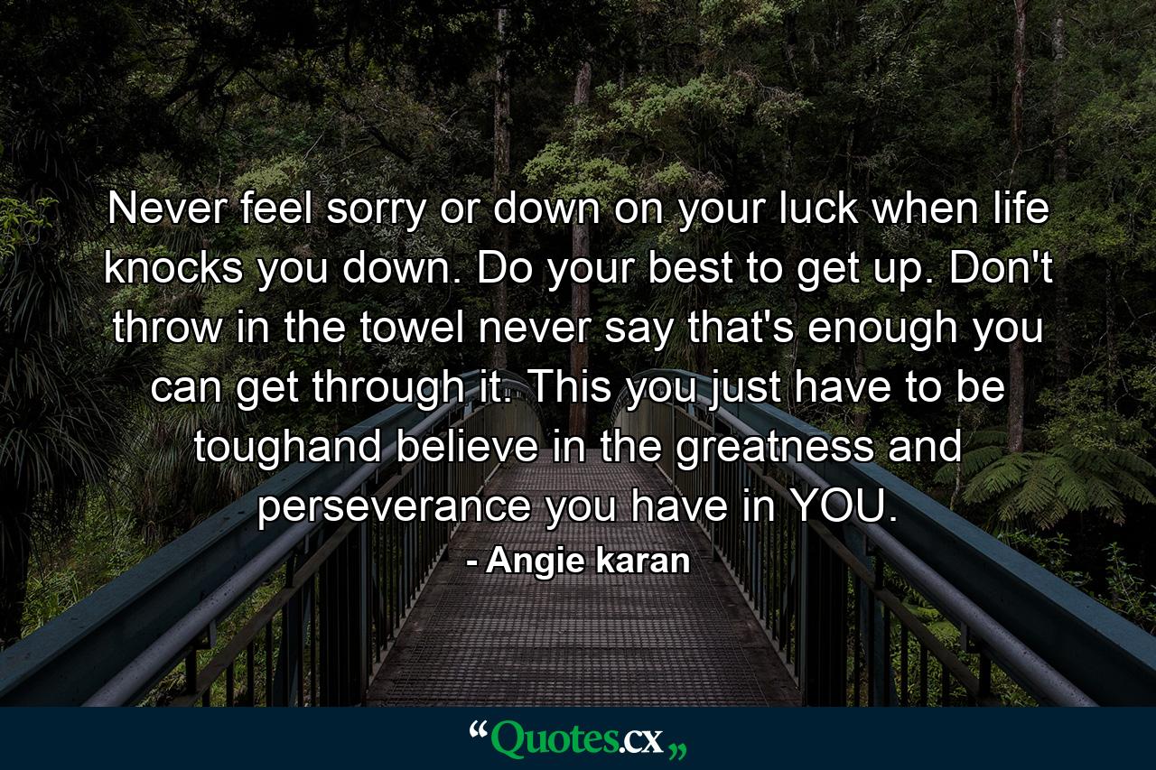 Never feel sorry or down on your luck when life knocks you down. Do your best to get up. Don't throw in the towel never say that's enough you can get through it. This you just have to be toughand believe in the greatness and perseverance you have in YOU. - Quote by Angie karan