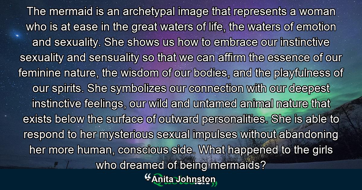 The mermaid is an archetypal image that represents a woman who is at ease in the great waters of life, the waters of emotion and sexuality. She shows us how to embrace our instinctive sexuality and sensuality so that we can affirm the essence of our feminine nature, the wisdom of our bodies, and the playfulness of our spirits. She symbolizes our connection with our deepest instinctive feelings, our wild and untamed animal nature that exists below the surface of outward personalities. She is able to respond to her mysterious sexual impulses without abandoning her more human, conscious side. What happened to the girls who dreamed of being mermaids? - Quote by Anita Johnston