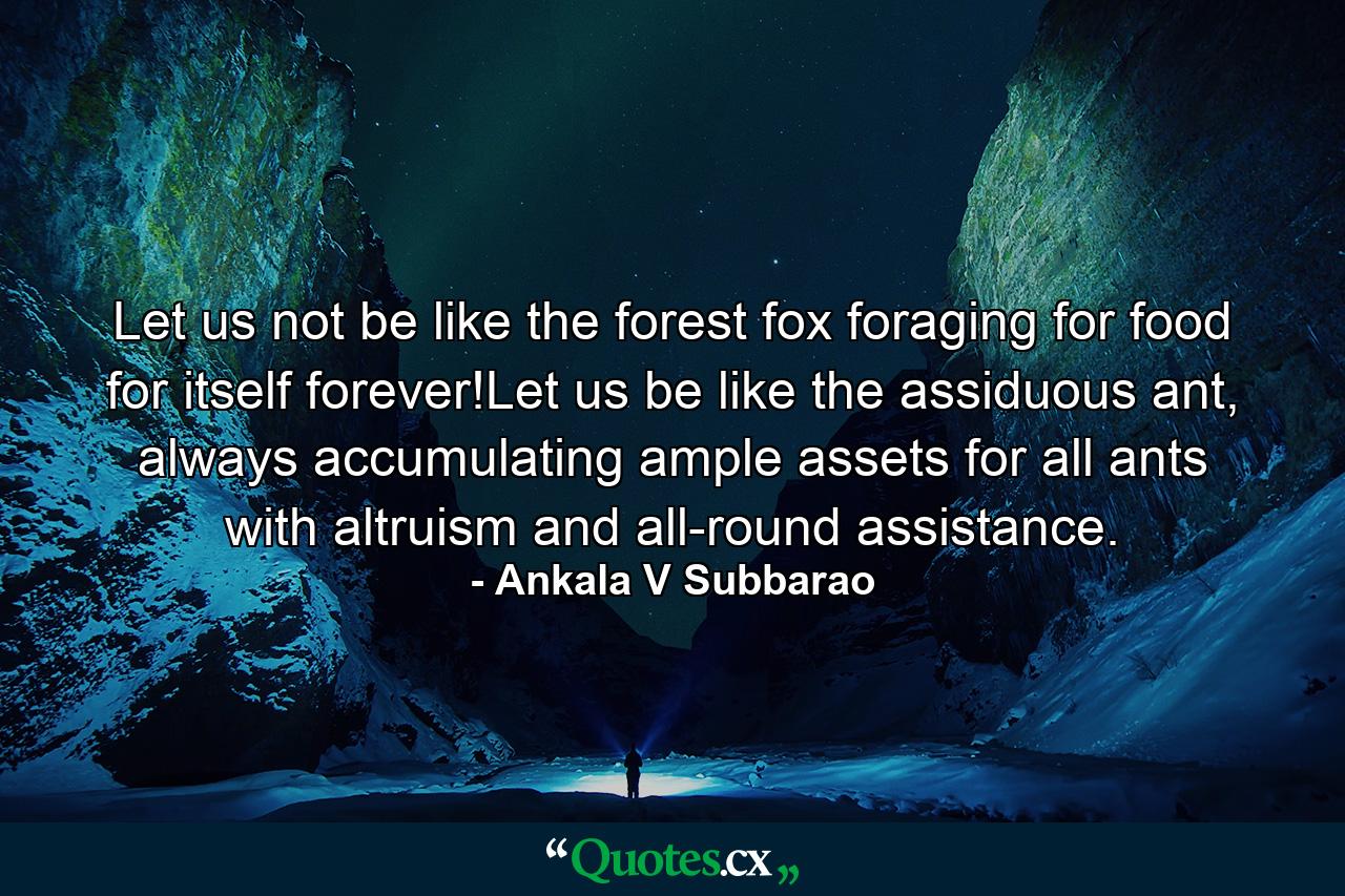 Let us not be like the forest fox foraging for food for itself forever!Let us be like the assiduous ant, always accumulating ample assets for all ants with altruism and all-round assistance. - Quote by Ankala V Subbarao