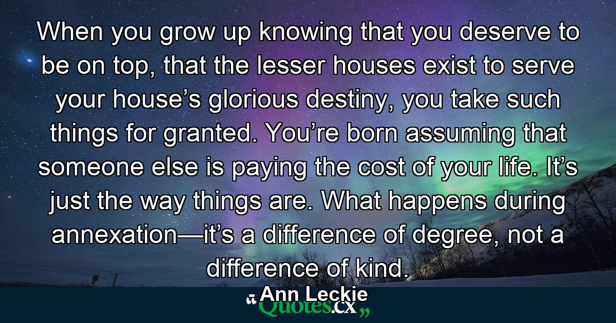 When you grow up knowing that you deserve to be on top, that the lesser houses exist to serve your house’s glorious destiny, you take such things for granted. You’re born assuming that someone else is paying the cost of your life. It’s just the way things are. What happens during annexation—it’s a difference of degree, not a difference of kind. - Quote by Ann Leckie