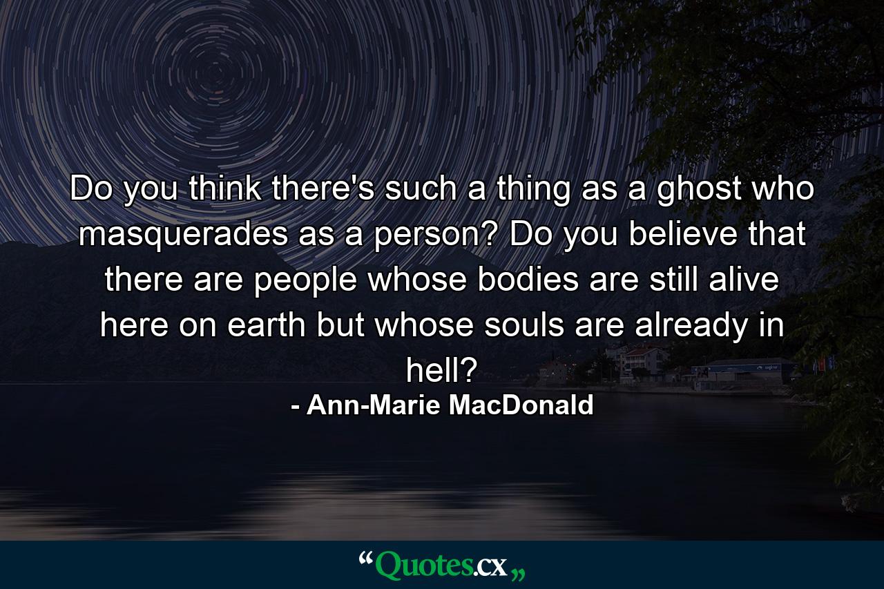 Do you think there's such a thing as a ghost who masquerades as a person? Do you believe that there are people whose bodies are still alive here on earth but whose souls are already in hell? - Quote by Ann-Marie MacDonald