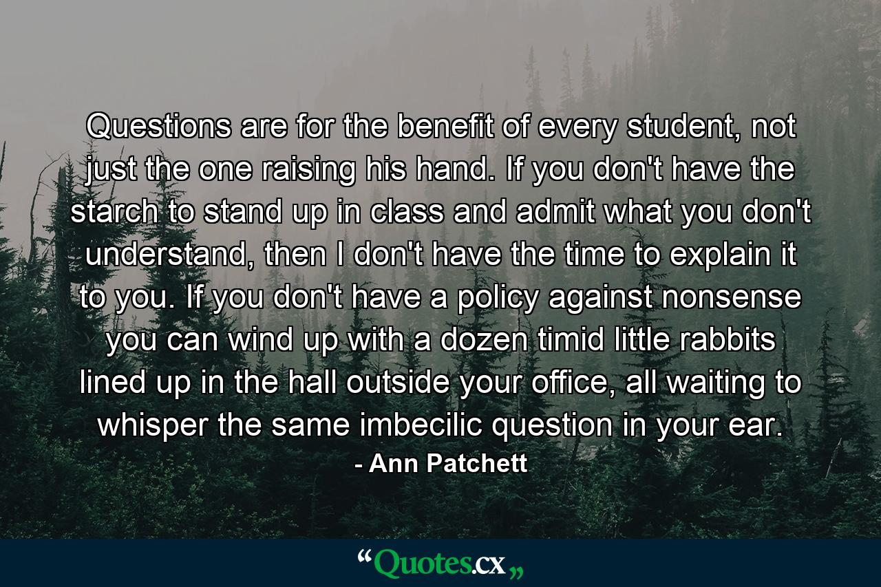 Questions are for the benefit of every student, not just the one raising his hand. If you don't have the starch to stand up in class and admit what you don't understand, then I don't have the time to explain it to you. If you don't have a policy against nonsense you can wind up with a dozen timid little rabbits lined up in the hall outside your office, all waiting to whisper the same imbecilic question in your ear. - Quote by Ann Patchett