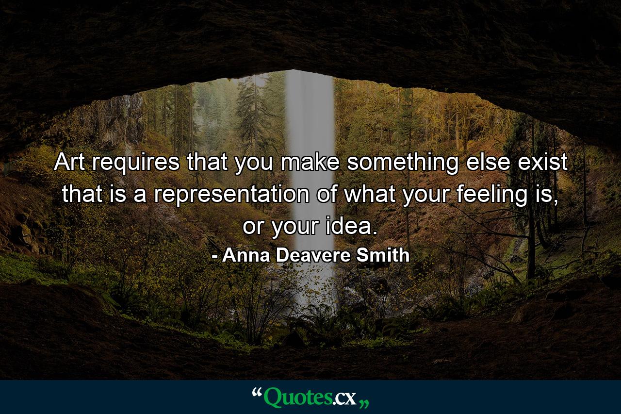 Art requires that you make something else exist that is a representation of what your feeling is, or your idea. - Quote by Anna Deavere Smith